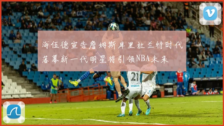 海伍德宣告詹姆斯库里杜兰特时代落幕新一代明星将引领NBA未来