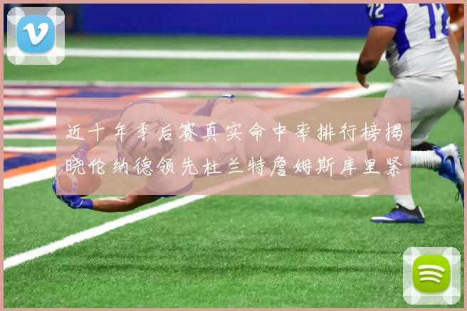 近十年季后赛真实命中率排行榜揭晓伦纳德领先杜兰特詹姆斯库里紧随其后