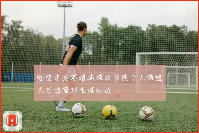 哈登季后赛遭遇强敌困境令人唏嘘无奈的篮球生涯挑战