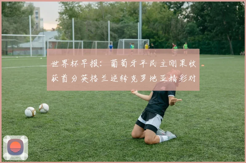 世界杯早报：葡萄牙平民主刚果收获首分英格兰逆转克罗地亚精彩对决