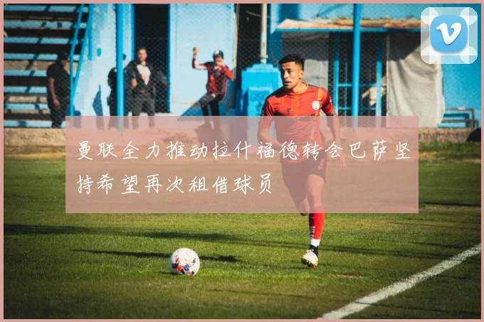 曼联全力推动拉什福德转会巴萨坚持希望再次租借球员