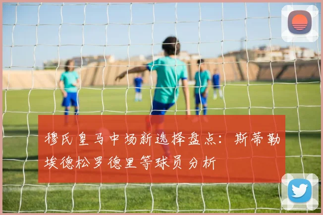 穆氏皇马中场新选择盘点：斯蒂勒埃德松罗德里等球员分析