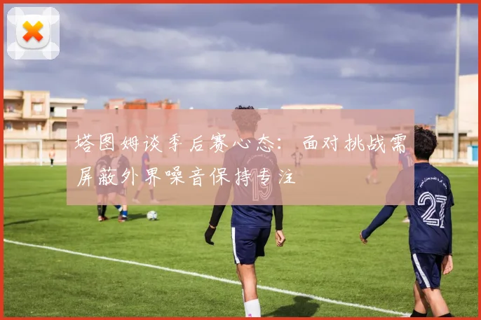 塔图姆谈季后赛心态：面对挑战需屏蔽外界噪音保持专注