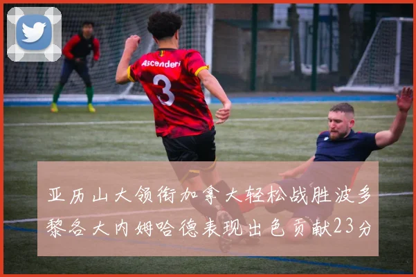 亚历山大领衔加拿大轻松战胜波多黎各大内姆哈德表现出色贡献23分