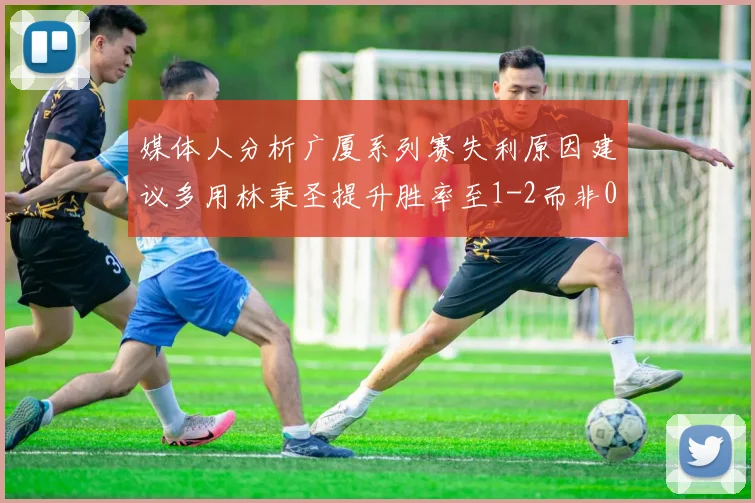 媒体人分析广厦系列赛失利原因建议多用林秉圣提升胜率至1-2而非0-3