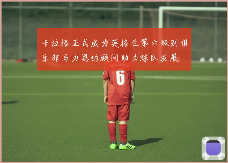 卡拉格正式成为英格兰第六级别俱乐部马力恩的顾问助力球队发展