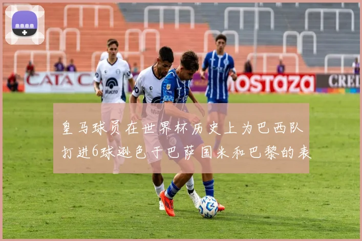 皇马球员在世界杯历史上为巴西队打进6球逊色于巴萨国米和巴黎的表现
