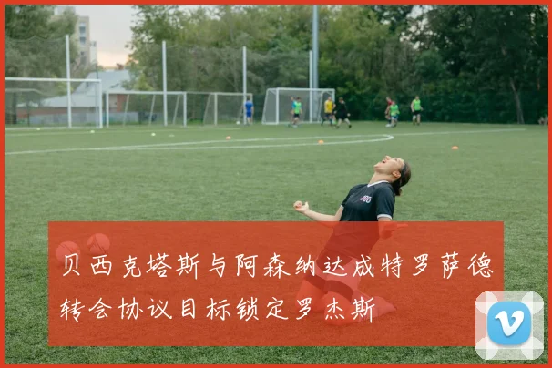 贝西克塔斯与阿森纳达成特罗萨德转会协议目标锁定罗杰斯