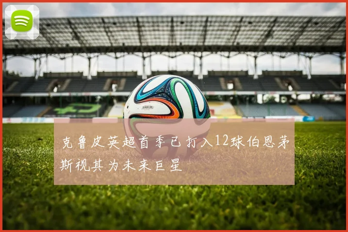 克鲁皮英超首季已打入12球伯恩茅斯视其为未来巨星