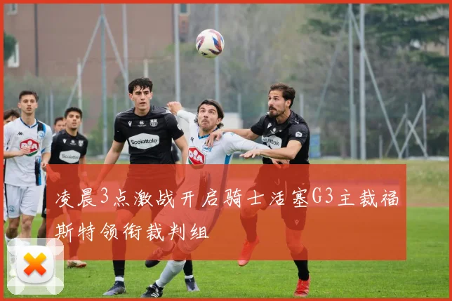 凌晨3点激战开启骑士活塞G3主裁福斯特领衔裁判组