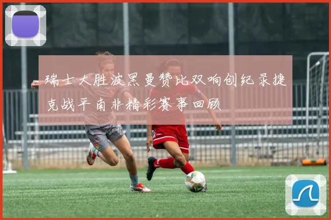 瑞士大胜波黑曼赞比双响创纪录捷克战平南非精彩赛事回顾