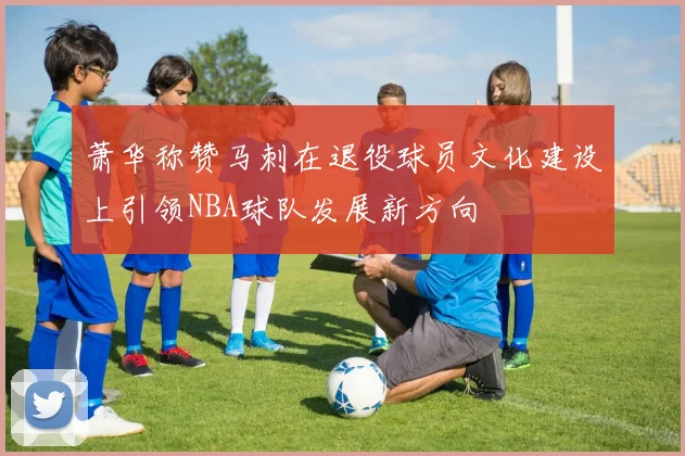 萧华称赞马刺在退役球员文化建设上引领NBA球队发展新方向