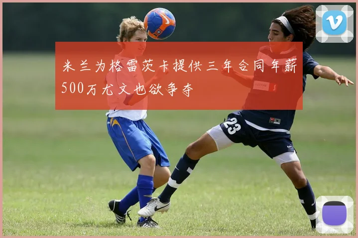 米兰为格雷茨卡提供三年合同年薪500万尤文也欲争夺