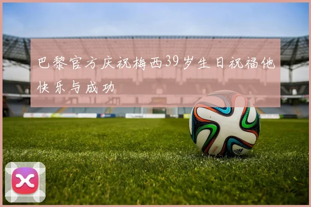 巴黎官方庆祝梅西39岁生日祝福他快乐与成功