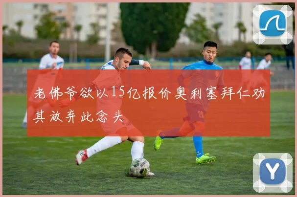 老佛爷欲以15亿报价奥利塞拜仁劝其放弃此念头