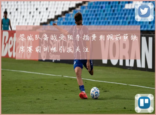 蓉城队备战受阻李扬费利佩茹萨缺席赛前训练引发关注