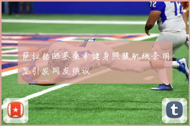 萨拉赫晒蒸桑拿健身照腹肌线条明显引发网友热议