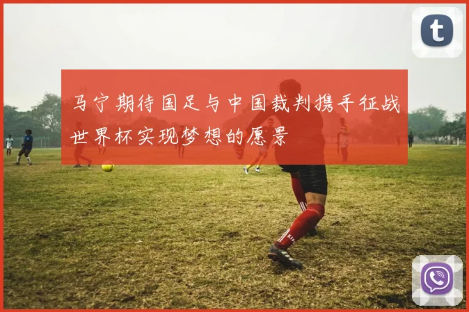 马宁期待国足与中国裁判携手征战世界杯实现梦想的愿景