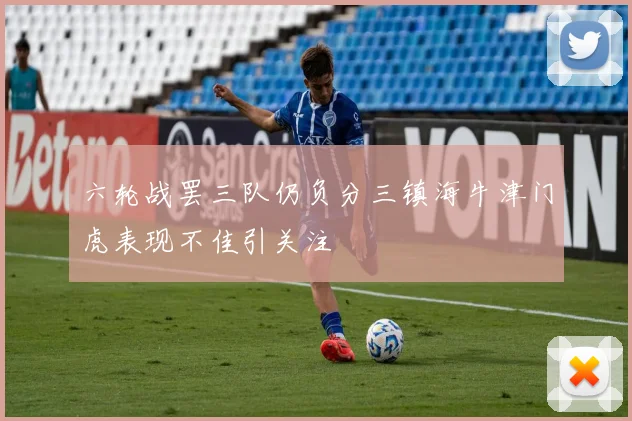 六轮战罢三队仍负分三镇海牛津门虎表现不佳引关注